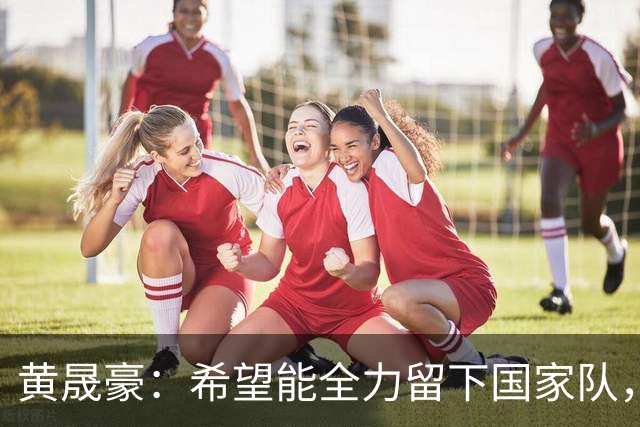 黄晟豪：希望能全力留下国家队，面对新西兰感受明显差距